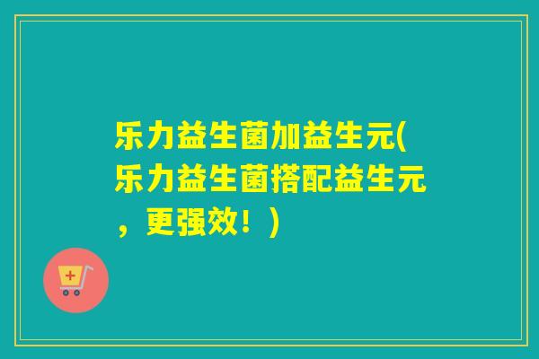 乐力益生菌加益生元(乐力益生菌搭配益生元，更强效！)