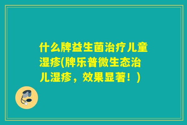 什么牌益生菌儿童(牌乐普微生态儿，效果显著！)