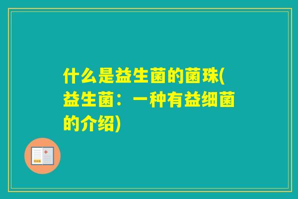 什么是益生菌的菌珠(益生菌:一种有益的介绍) 什么是益生菌的菌珠(益生菌:一种有益的介绍)