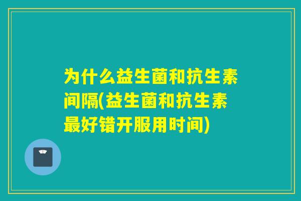 为什么益生菌和抗生素间隔(益生菌和抗生素好错开服用时间)