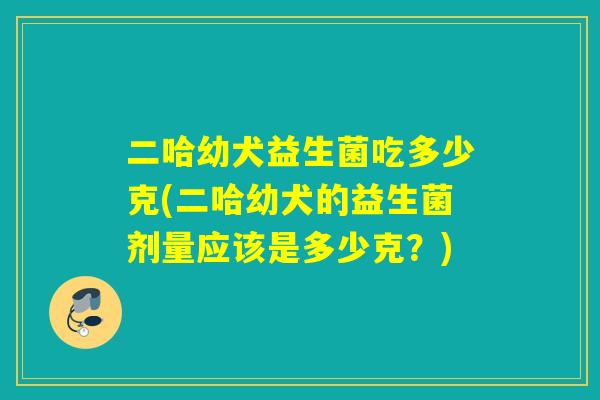 二哈幼犬益生菌吃多少克(二哈幼犬的益生菌剂量应该是多少克？)