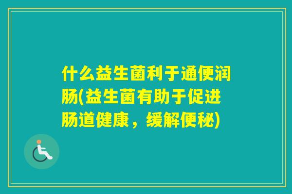 什么益生菌利于通便润肠(益生菌有助于促进肠道健康,缓解) 什么益生菌利于通便润肠(益生菌有助于促进肠道健康,缓解)