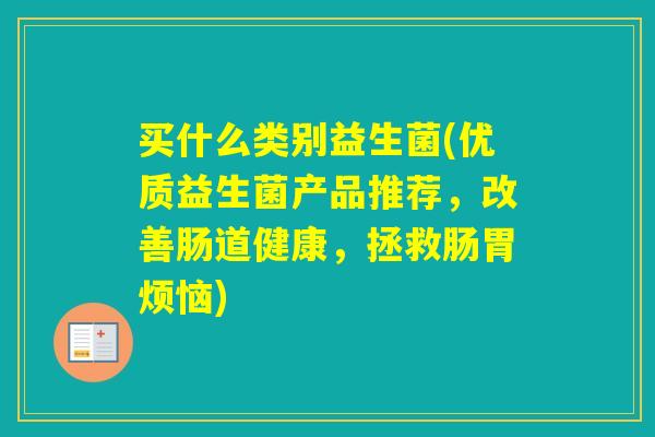 买什么类别益生菌(优质益生菌产品推荐，改善肠道健康，拯救肠胃烦恼)