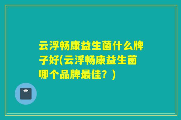 云浮畅康益生菌什么牌子好(云浮畅康益生菌哪个品牌佳？)