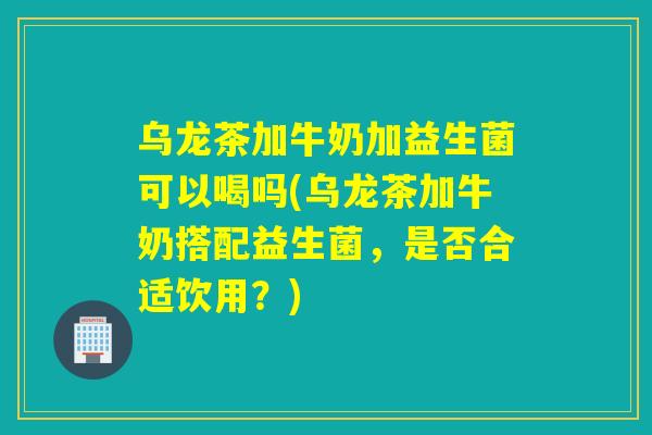乌龙茶加牛奶加益生菌可以喝吗(乌龙茶加牛奶搭配益生菌，是否合适饮用？)