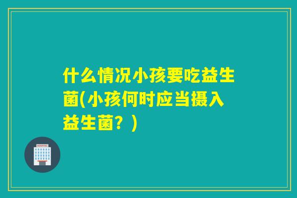 什么情况小孩要吃益生菌(小孩何时应当摄入益生菌？)