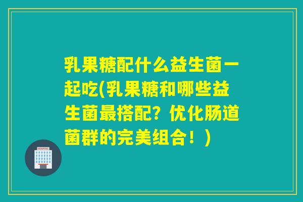 乳果糖配什么益生菌一起吃(乳果糖和哪些益生菌搭配？优化肠道菌群的完美组合！)