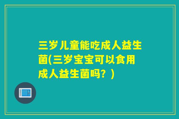 三岁儿童能吃成人益生菌(三岁宝宝可以食用成人益生菌吗？)