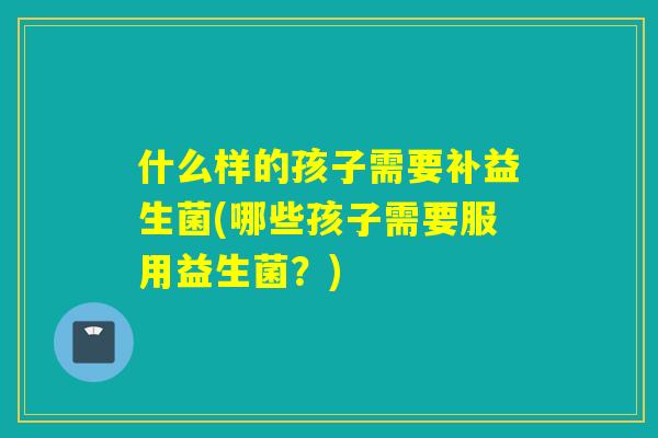 什么样的孩子需要补益生菌(哪些孩子需要服用益生菌？)