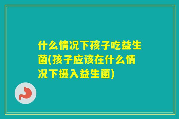 什么情况下孩子吃益生菌(孩子应该在什么情况下摄入益生菌) 什么情况下孩子吃益生菌(孩子应该在什么情况下摄入益生菌)