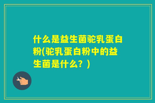 什么是益生菌驼乳蛋白粉(驼乳蛋白粉中的益生菌是什么?) 什么是益生菌驼乳蛋白粉(驼乳蛋白粉中的益生菌是什么?)