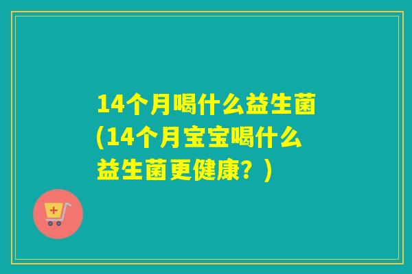 14个月喝什么益生菌(14个月宝宝喝什么益生菌更健康？)