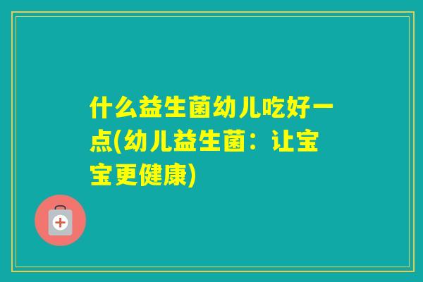 什么益生菌幼儿吃好一点(幼儿益生菌:让宝宝更健康) 什么益生菌幼儿吃好一点(幼儿益生菌:让宝宝更健康)