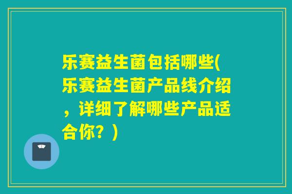 乐赛益生菌包括哪些(乐赛益生菌产品线介绍，详细了解哪些产品适合你？)