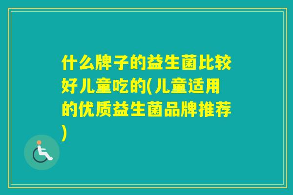 什么牌子的益生菌比较好儿童吃的(儿童适用的优质益生菌品牌推荐)