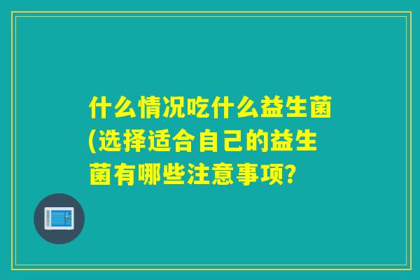 什么情况吃什么益生菌(选择适合自己的益生菌有哪些注意事项? 什么情况吃什么益生菌(选择适合自己的益生菌有哪些注意事项?