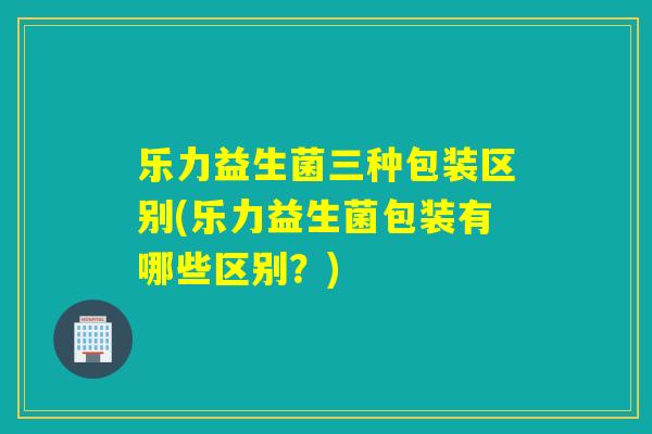 乐力益生菌三种包装区别(乐力益生菌包装有哪些区别?) 乐力益生菌三种包装区别(乐力益生菌包装有哪些区别?)