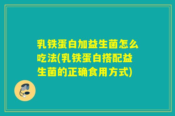 乳铁蛋白加益生菌怎么吃法(乳铁蛋白搭配益生菌的正确食用方式)