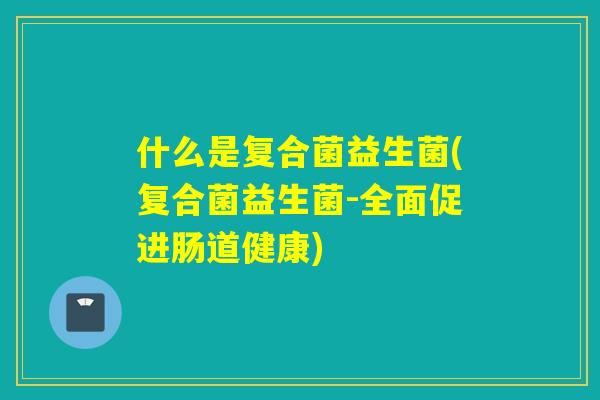 什么是复合菌益生菌(复合菌益生菌-全面促进肠道健康)
