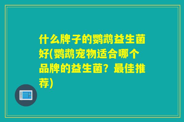 什么牌子的鹦鹉益生菌好(鹦鹉宠物适合哪个品牌的益生菌？佳推荐)