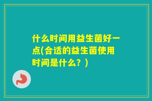 什么时间用益生菌好一点(合适的益生菌使用时间是什么？)