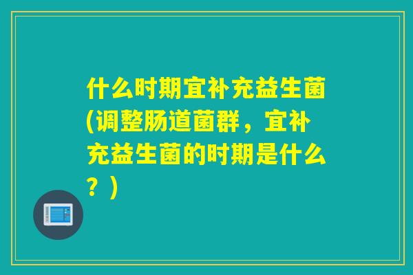什么时期宜补充益生菌(调整肠道菌群，宜补充益生菌的时期是什么？)