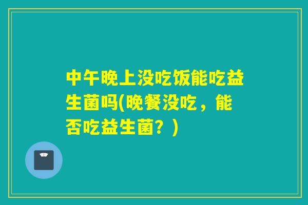 中午晚上没吃饭能吃益生菌吗(晚餐没吃，能否吃益生菌？)