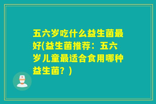 五六岁吃什么益生菌好(益生菌推荐：五六岁儿童适合食用哪种益生菌？)