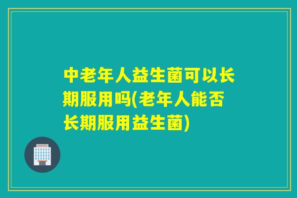中老年人益生菌可以长期服用吗(老年人能否长期服用益生菌) 中老年人益生菌可以长期服用吗(老年人能否长期服用益生菌)
