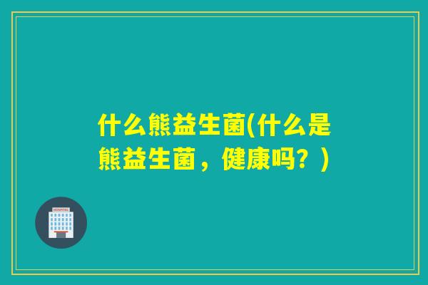 什么熊益生菌(什么是熊益生菌,健康吗?) 什么熊益生菌(什么是熊益生菌,健康吗?)