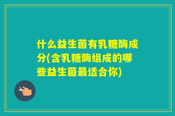 什么益生菌有乳糖酶成分(含乳糖酶组成的哪些益生菌适合你)