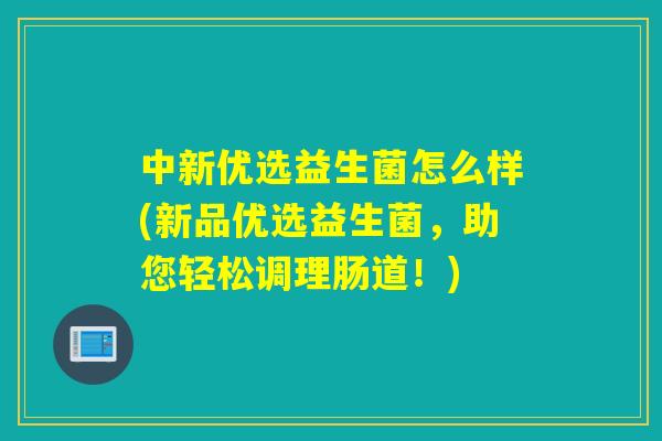 中新优选益生菌怎么样(新品优选益生菌,助您轻松调理肠道!) 中新优选益生菌怎么样(新品优选益生菌,助您轻松调理肠道!)