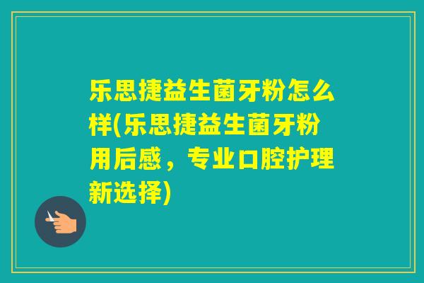 乐思捷益生菌牙粉怎么样(乐思捷益生菌牙粉用后感，专业口腔护理新选择)