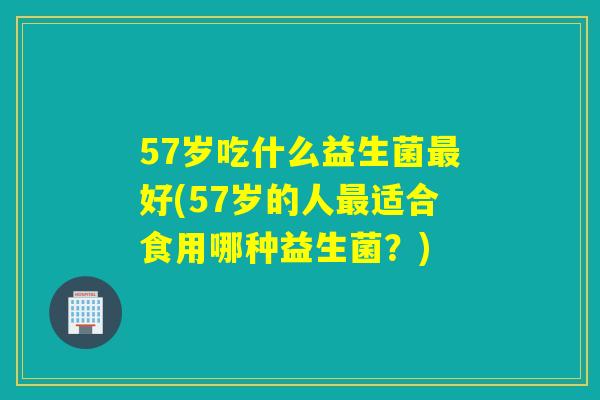 57岁吃什么益生菌好(57岁的人适合食用哪种益生菌?) 57岁吃什么益生菌好(57岁的人适合食用哪种益生菌?)