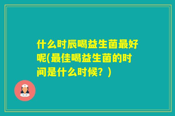 什么时辰喝益生菌好呢(佳喝益生菌的时间是什么时候?) 什么时辰喝益生菌好呢(佳喝益生菌的时间是什么时候?)