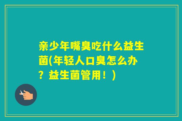 亲少年嘴臭吃什么益生菌(年轻人怎么办？益生菌管用！)
