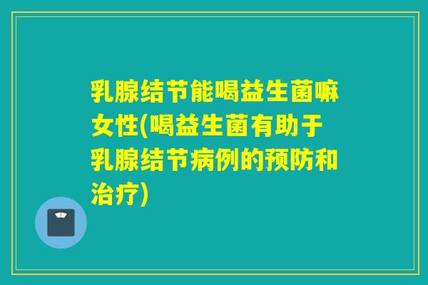 乳腺结节能喝益生菌嘛女性(喝益生菌有助于乳腺结节例的和)