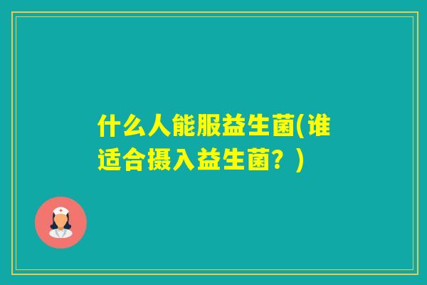 什么人能服益生菌(谁适合摄入益生菌？)