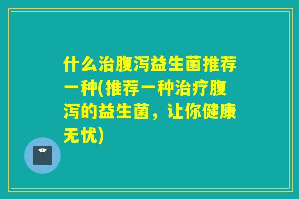 什么益生菌推荐一种(推荐一种的益生菌，让你健康无忧)
