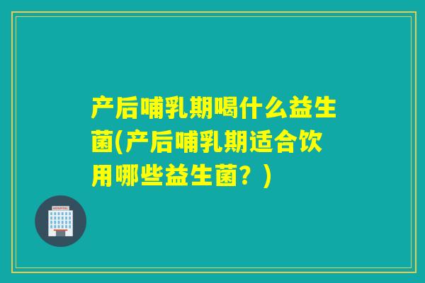 产后哺乳期喝什么益生菌(产后哺乳期适合饮用哪些益生菌？)