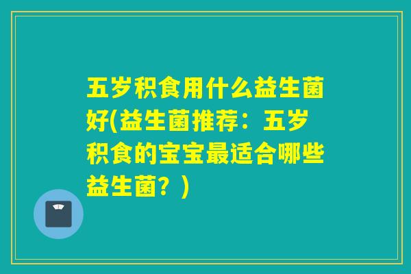 五岁积食用什么益生菌好(益生菌推荐：五岁积食的宝宝适合哪些益生菌？)