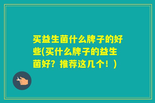 买益生菌什么牌子的好些(买什么牌子的益生菌好？推荐这几个！)