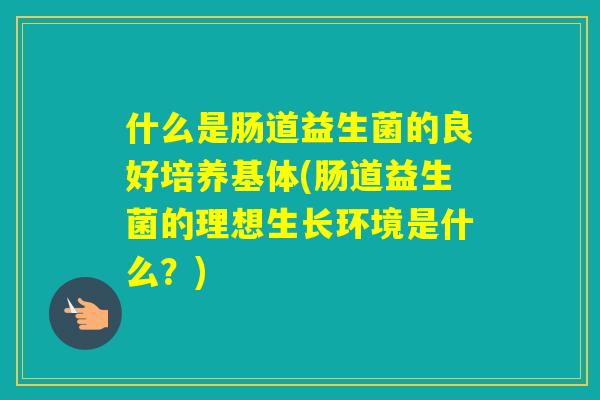 什么是肠道益生菌的良好培养基体(肠道益生菌的理想生长环境是什么？)