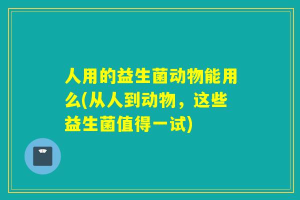 人用的益生菌动物能用么(从人到动物,这些益生菌值得一试) 人用的益生菌动物能用么(从人到动物,这些益生菌值得一试)