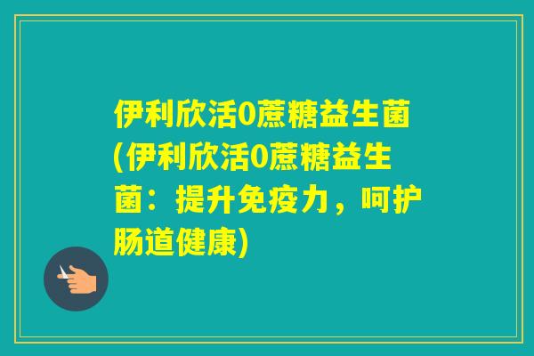 伊利欣活0蔗糖益生菌(伊利欣活0蔗糖益生菌：提升力，呵护肠道健康)