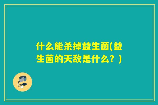 什么能杀掉益生菌(益生菌的天敌是什么?) 什么能杀掉益生菌(益生菌的天敌是什么?)