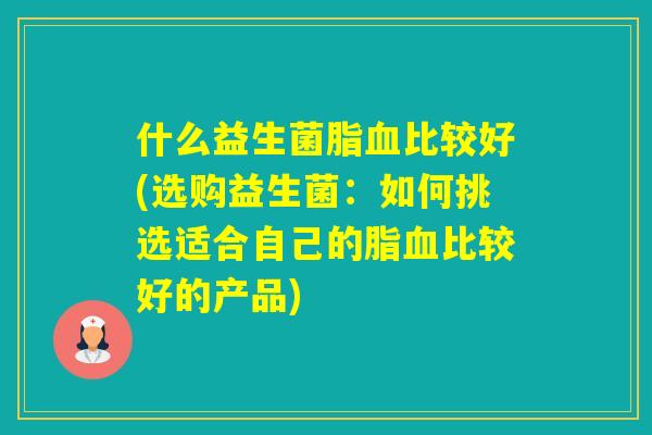 什么益生菌脂比较好(选购益生菌:如何挑选适合自己的脂比较好的产品) 什么益生菌脂比较好(选购益生菌:如何挑选适合自己的脂比较好的产品)
