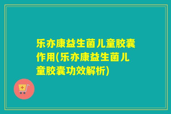 乐亦康益生菌儿童胶囊作用(乐亦康益生菌儿童胶囊功效解析)