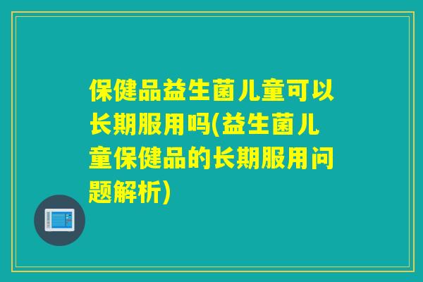 保健品益生菌儿童可以长期服用吗(益生菌儿童保健品的长期服用问题解析)