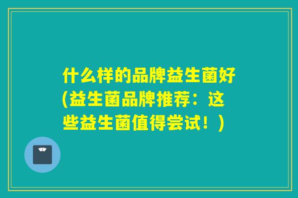 什么样的品牌益生菌好(益生菌品牌推荐：这些益生菌值得尝试！)